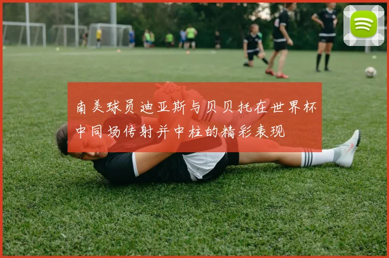 南美球员迪亚斯与贝贝托在世界杯中同场传射并中柱的精彩表现