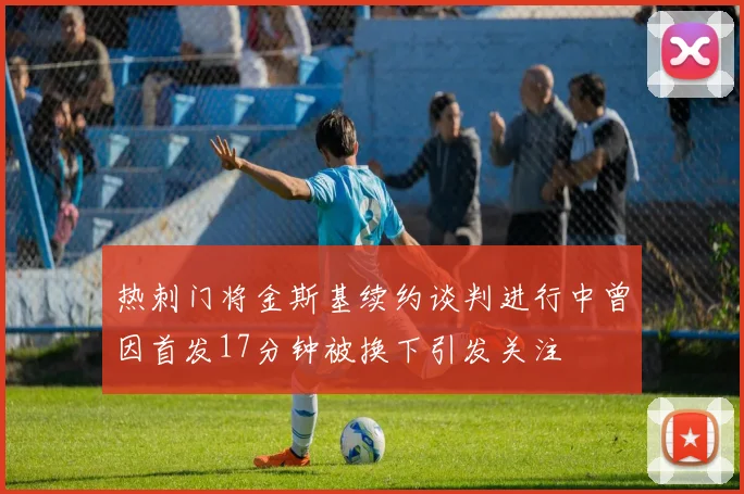 热刺门将金斯基续约谈判进行中曾因首发17分钟被换下引发关注