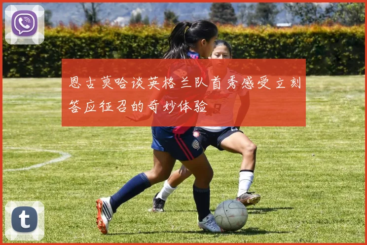 恩古莫哈谈英格兰队首秀感受立刻答应征召的奇妙体验