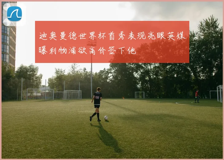 迪奥曼德世界杯首秀表现亮眼英媒曝利物浦欲高价签下他