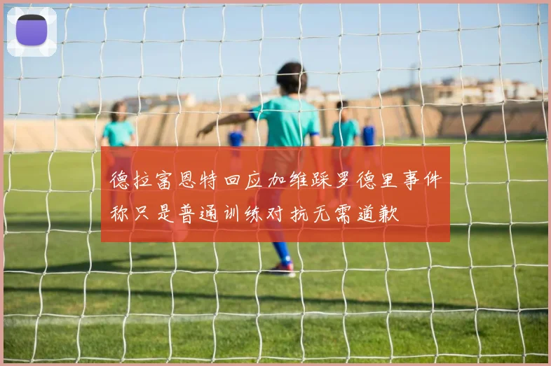 德拉富恩特回应加维踩罗德里事件称只是普通训练对抗无需道歉