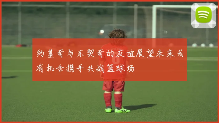 约基奇与东契奇的友谊展望未来或有机会携手共战篮球场