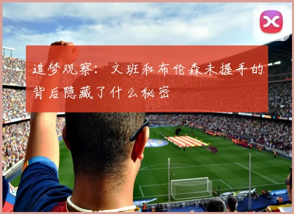 追梦观察：文班和布伦森未握手的背后隐藏了什么秘密