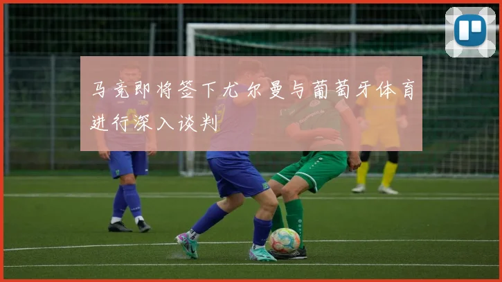 马竞即将签下尤尔曼与葡萄牙体育进行深入谈判