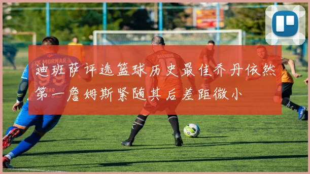 迪班萨评选篮球历史最佳乔丹依然第一詹姆斯紧随其后差距微小