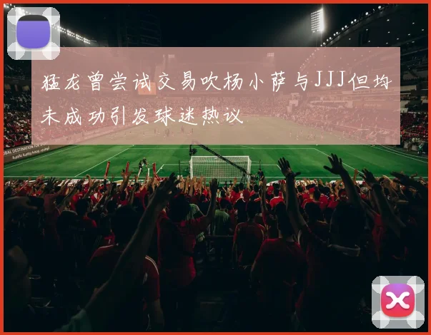 猛龙曾尝试交易吹杨小萨与JJJ但均未成功引发球迷热议