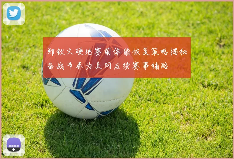 郑钦文硬地赛前体能恢复策略揭秘备战节奏为美网后续赛事铺路